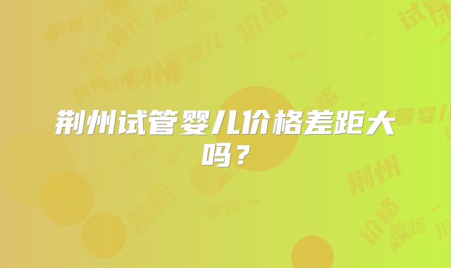 荆州试管婴儿价格差距大吗？