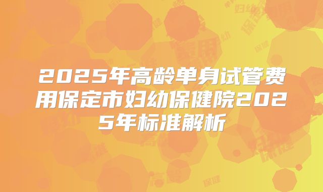 2025年高龄单身试管费用保定市妇幼保健院2025年标准解析