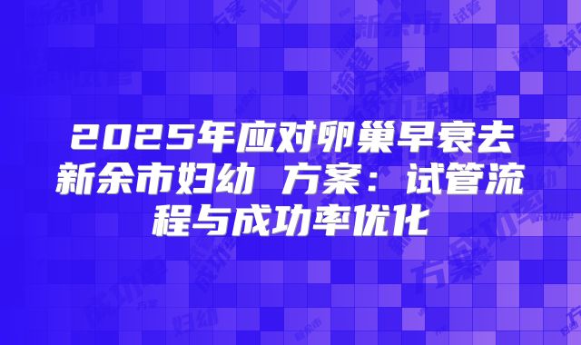 2025年应对卵巢早衰去新余市妇幼 方案：试管流程与成功率优化