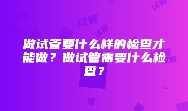 做试管要什么样的检查才能做？做试管需要什么检查？