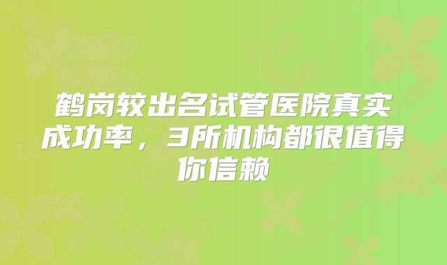 鹤岗较出名试管医院真实成功率，3所机构都很值得你信赖