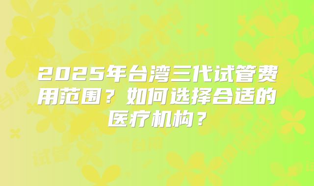 2025年台湾三代试管费用范围？如何选择合适的医疗机构？