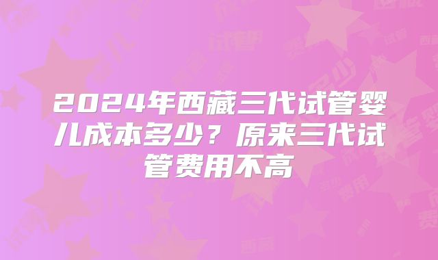 2024年西藏三代试管婴儿成本多少？原来三代试管费用不高