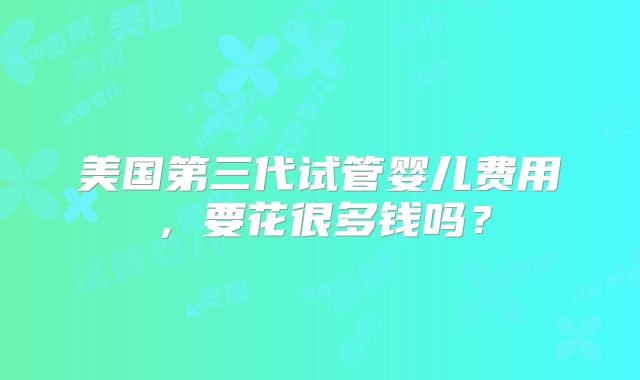 美国第三代试管婴儿费用，要花很多钱吗？