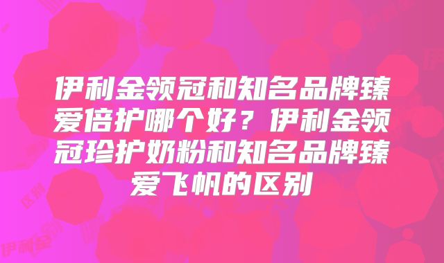 伊利金领冠和知名品牌臻爱倍护哪个好？伊利金领冠珍护奶粉和知名品牌臻爱飞帆的区别