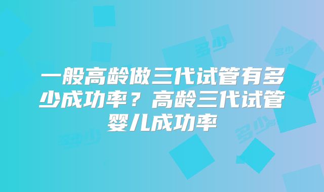 一般高龄做三代试管有多少成功率？高龄三代试管婴儿成功率