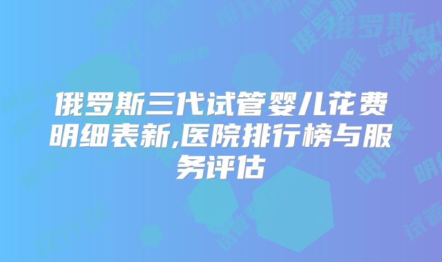 俄罗斯三代试管婴儿花费明细表新,医院排行榜与服务评估