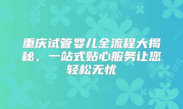 重庆试管婴儿全流程大揭秘，一站式贴心服务让您轻松无忧