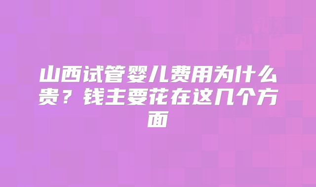 山西试管婴儿费用为什么贵？钱主要花在这几个方面