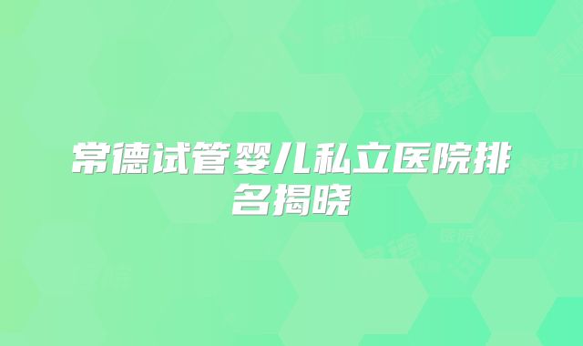 常德试管婴儿私立医院排名揭晓