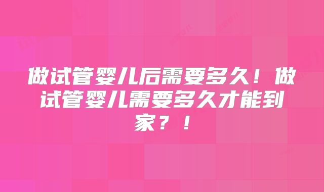 做试管婴儿后需要多久！做试管婴儿需要多久才能到家？！