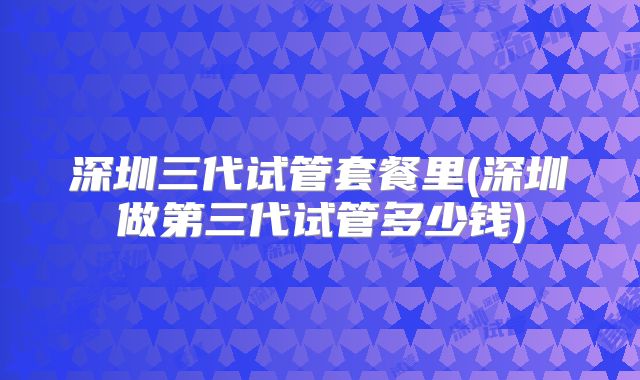 深圳三代试管套餐里(深圳做第三代试管多少钱)