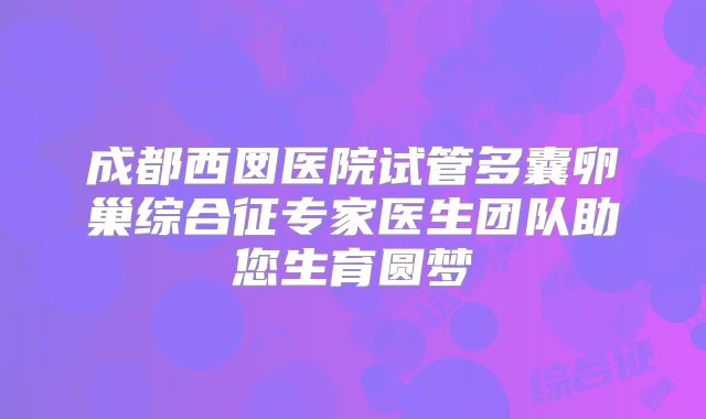 成都西囡医院试管多囊卵巢综合征专家医生团队助您生育圆梦