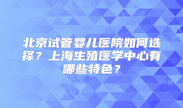 北京试管婴儿医院如何选择？上海生殖医学中心有哪些特色？