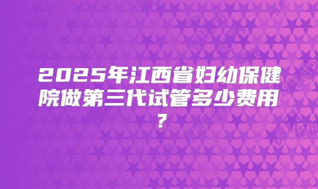 2025年江西省妇幼保健院做第三代试管多少费用？