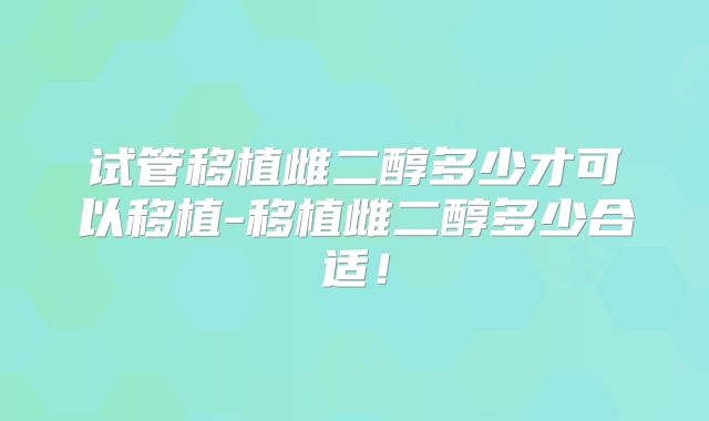 试管移植雌二醇多少才可以移植-移植雌二醇多少合适！