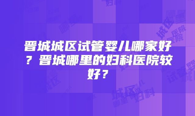 晋城城区试管婴儿哪家好？晋城哪里的妇科医院较好？