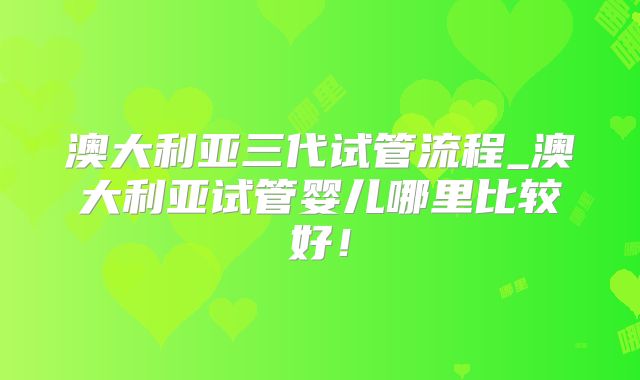 澳大利亚三代试管流程_澳大利亚试管婴儿哪里比较好！