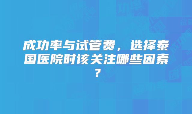 成功率与试管费,选择泰国医院时该关注哪些因素?
