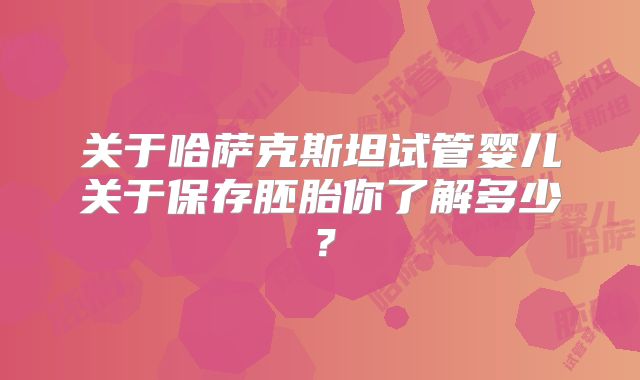 关于哈萨克斯坦试管婴儿关于保存胚胎你了解多少?
