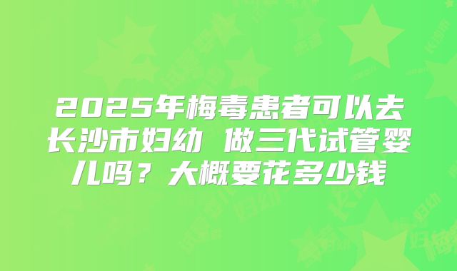2025年梅毒患者可以去长沙市妇幼 做三代试管婴儿吗？大概要花多少钱