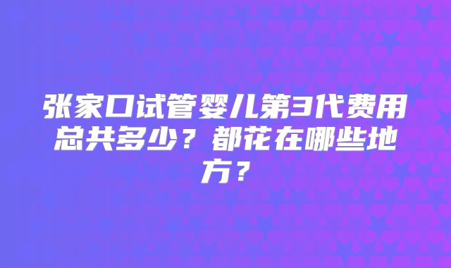 张家口试管婴儿第3代费用总共多少？都花在哪些地方？