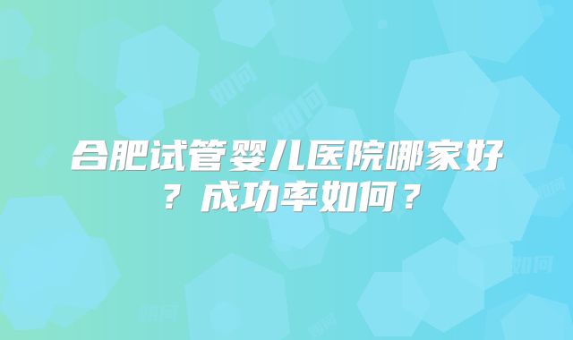 合肥试管婴儿医院哪家好？成功率如何？