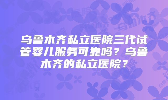 乌鲁木齐私立医院三代试管婴儿服务可靠吗?乌鲁木齐的私立医院?