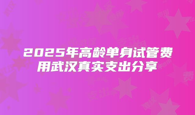 2025年高龄单身试管费用武汉真实支出分享