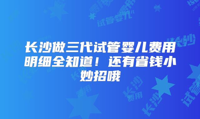 长沙做三代试管婴儿费用明细全知道！还有省钱小妙招哦