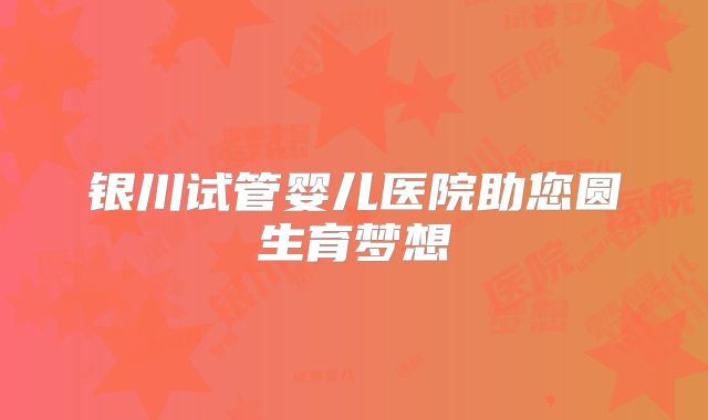 银川试管婴儿医院助您圆生育梦想