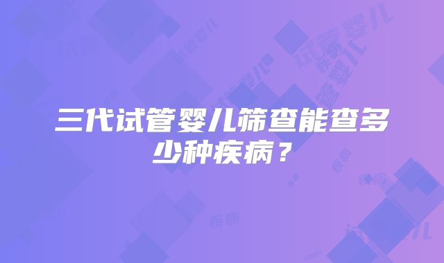 三代试管婴儿筛查能查多少种疾病？