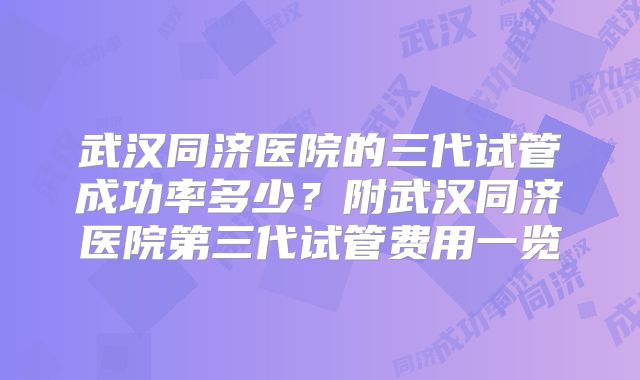 武汉同济医院的三代试管成功率多少?附武汉同济医院第三代试管费用一览