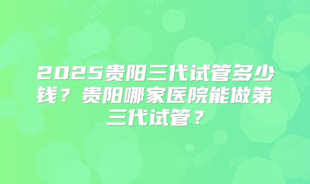 2025贵阳三代试管多少钱？贵阳哪家医院能做第三代试管？