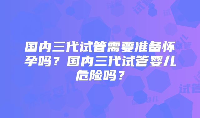国内三代试管需要准备怀孕吗？国内三代试管婴儿危险吗？