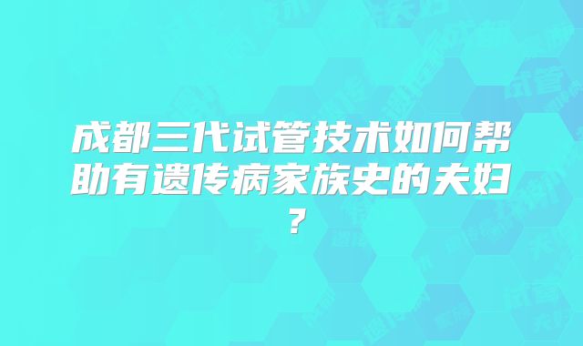 成都三代试管技术如何帮助有遗传病家族史的夫妇？