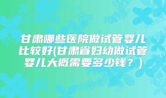 甘肃哪些医院做试管婴儿比较好(甘肃省妇幼做试管婴儿大概需要多少钱？)