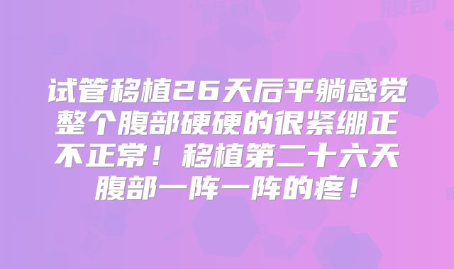 试管移植26天后平躺感觉整个腹部硬硬的很紧绷正不正常！移植第二十六天腹部一阵一阵的疼！