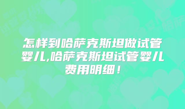 怎样到哈萨克斯坦做试管婴儿,哈萨克斯坦试管婴儿费用明细！