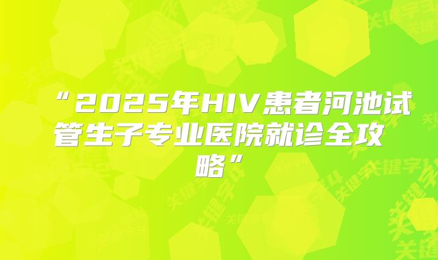 “2025年HIV患者河池试管生子专业医院就诊全攻略”