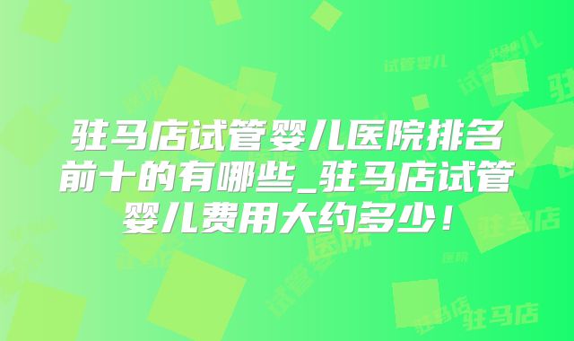 驻马店试管婴儿医院排名前十的有哪些_驻马店试管婴儿费用大约多少!
