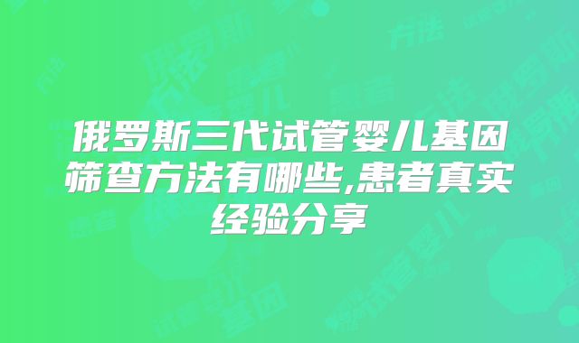俄罗斯三代试管婴儿基因筛查方法有哪些,患者真实经验分享