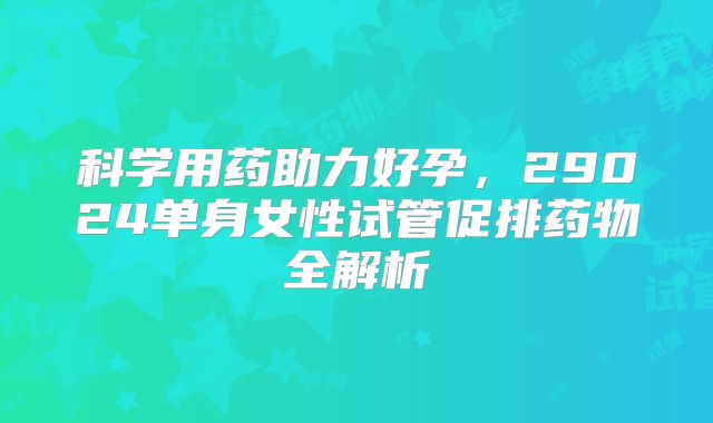 科学用药助力好孕，29024单身女性试管促排药物全解析