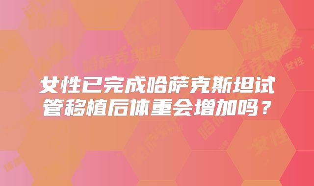 女性已完成哈萨克斯坦试管移植后体重会增加吗？