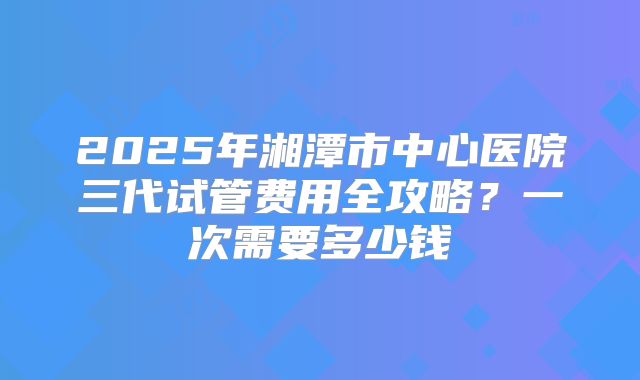2025年湘潭市中心医院三代试管费用全攻略?一次需要多少钱