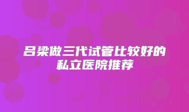 吕梁做三代试管比较好的私立医院推荐