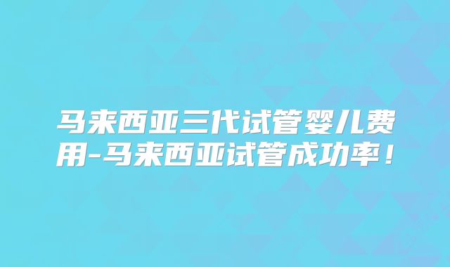 马来西亚三代试管婴儿费用-马来西亚试管成功率！