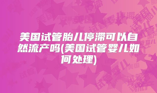 美国试管胎儿停滞可以自然流产吗(美国试管婴儿如何处理)