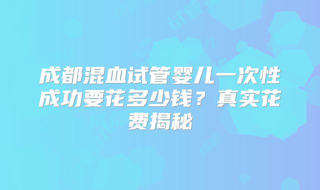 成都混血试管婴儿一次性成功要花多少钱?真实花费揭秘