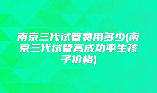南京三代试管费用多少(南京三代试管高成功率生孩子价格)
